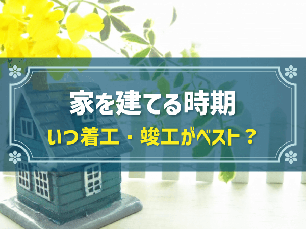 家を建てる時期 いつ着工・竣工がベスト？