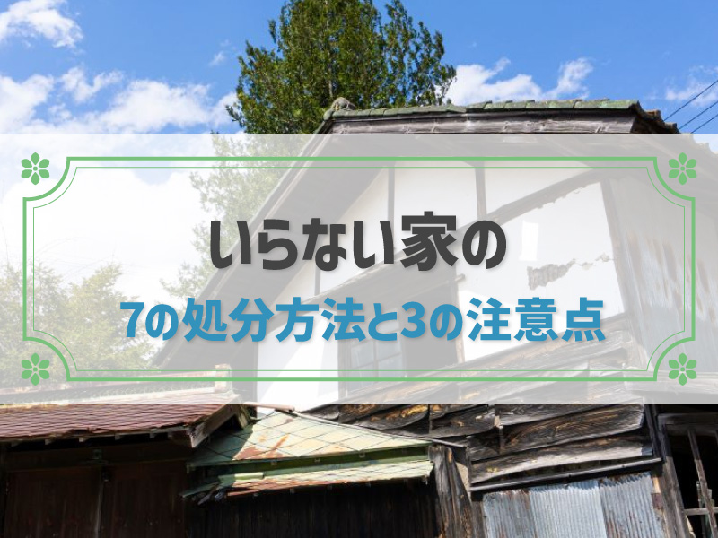 いらない家は早く処分した方がいい理由｜処分方法と注意点を解説します！