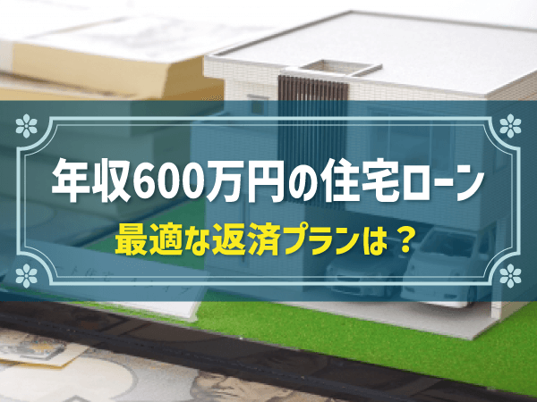 世帯年収600万円で組む住宅ローンは？頭金・借入金額・月々の返済額など解説