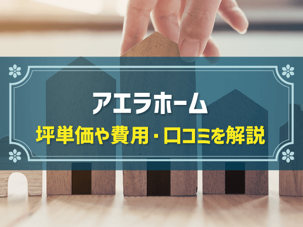 アエラホームの平均坪単価は64万円！実際の費用内訳とやばい口コミ・評判、ハウスメーカーの選び方を紹介