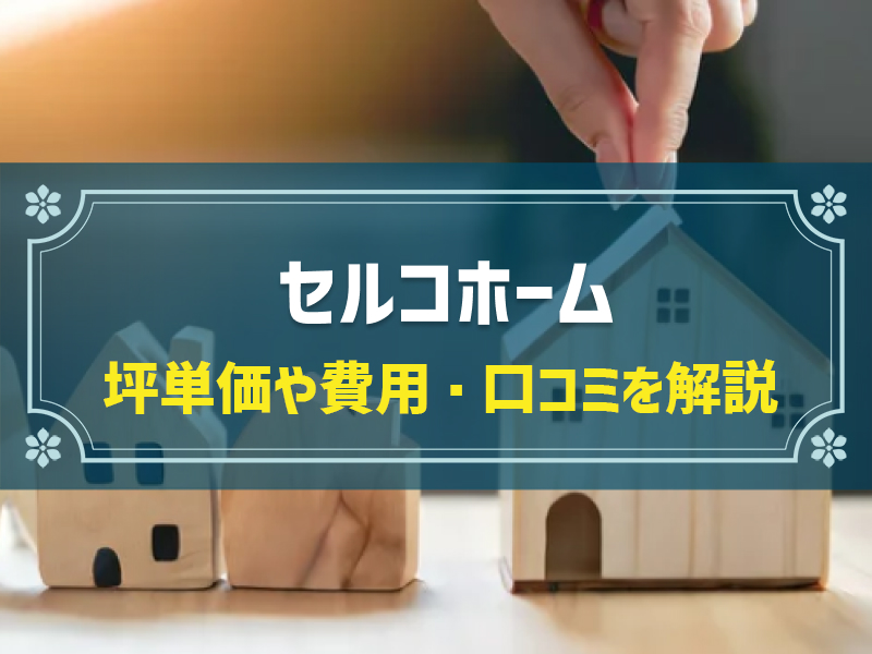 【2024年最新】セルコホームの平均坪単価は64.1万円！強みや口コミ・評判、選んだ理由を公開