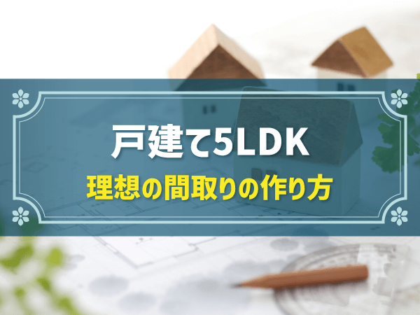 戸建て5LDK 理想の間取りの作り方