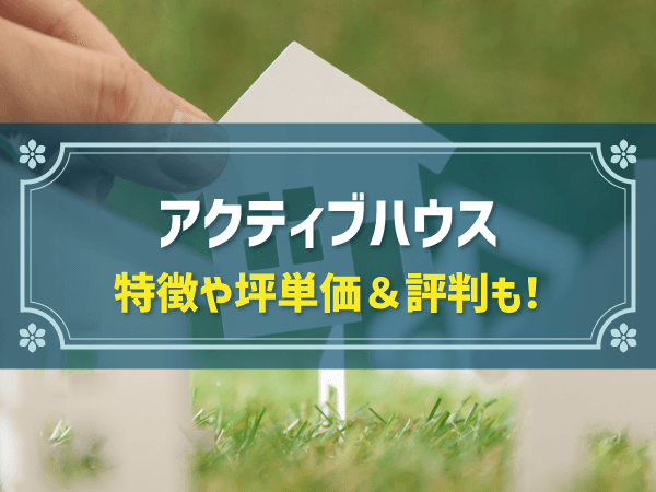 アクティブハウスの特徴を解説！企画型注文住宅の情報や坪単価、リアルな評判・口コミも