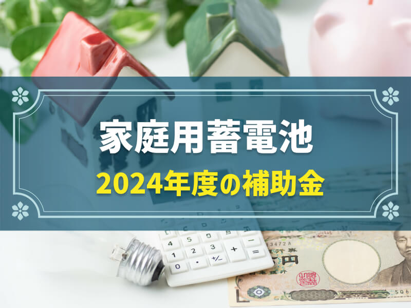 【2024年度最新版】家庭用蓄電池の補助金一覧|補助金ごとに対象者・補助金額から申請方法まで解説