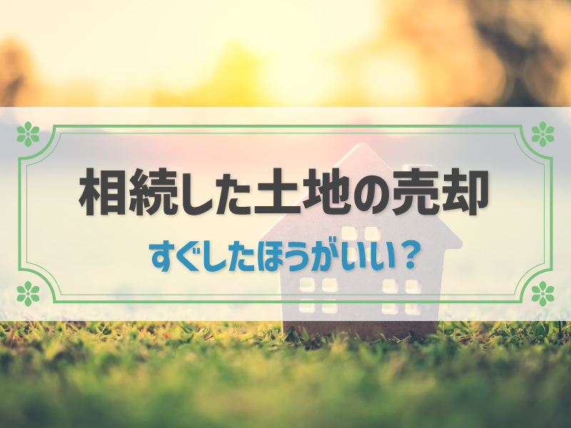 相続した土地をすぐに売却したほうがいい？押さえておきたい税金対策